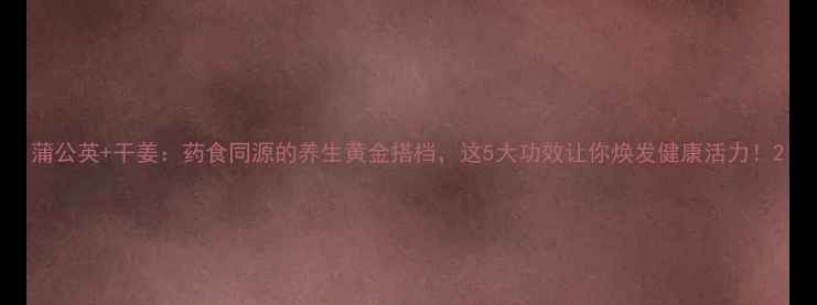 图片 蒲公英+干姜：药食同源的养生黄金搭档，这5大功效让你焕发健康活力！2