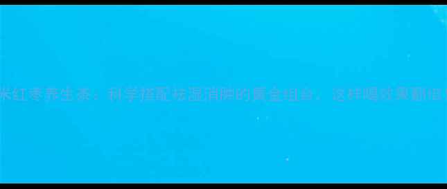 图片 薏米红枣养生茶：科学搭配祛湿消肿的黄金组合，这样喝效果翻倍！1