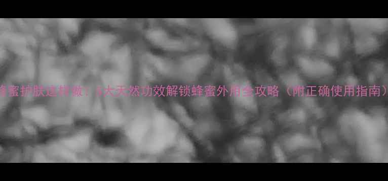 图片 蜂蜜护肤这样做！5大天然功效解锁蜂蜜外用全攻略（附正确使用指南）