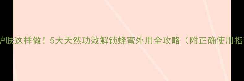 图片 蜂蜜护肤这样做！5大天然功效解锁蜂蜜外用全攻略（附正确使用指南）2