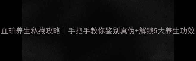 图片 血珀养生私藏攻略｜手把手教你鉴别真伪+解锁5大养生功效