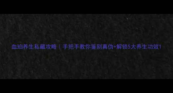 图片 血珀养生私藏攻略｜手把手教你鉴别真伪+解锁5大养生功效1