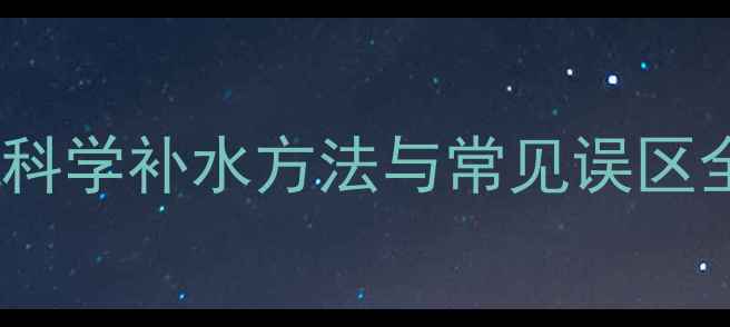 图片 补水是养生关键！科学补水方法与常见误区全（附实用指南）2