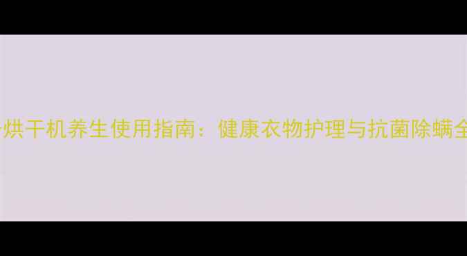 图片 西门子烘干机养生使用指南：健康衣物护理与抗菌除螨全攻略1