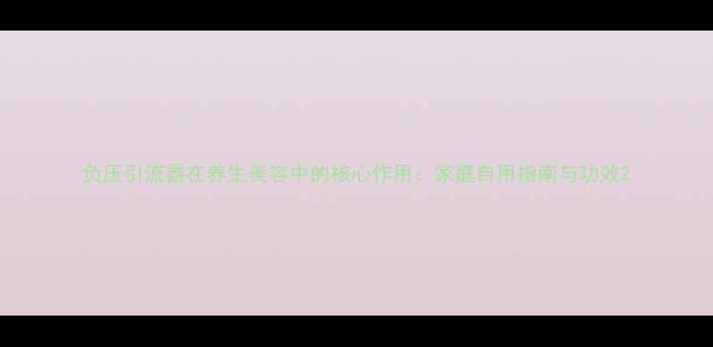 图片 负压引流器在养生美容中的核心作用：家庭自用指南与功效2