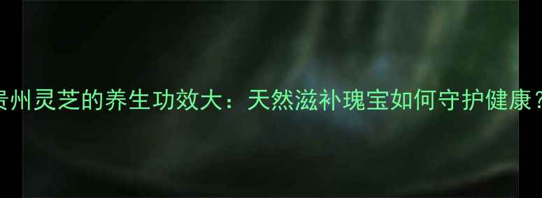 图片 贵州灵芝的养生功效大：天然滋补瑰宝如何守护健康？