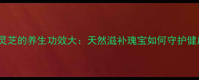 图片 贵州灵芝的养生功效大：天然滋补瑰宝如何守护健康？2