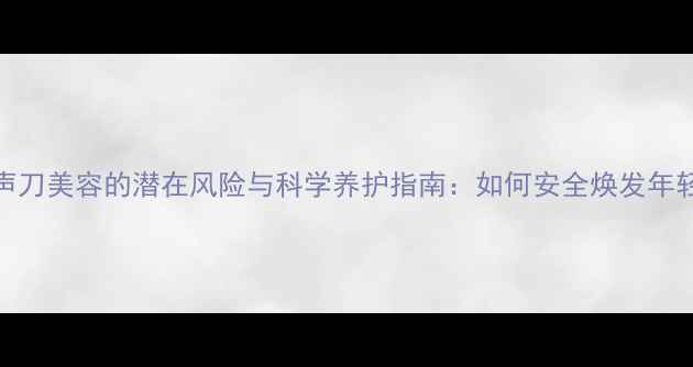 图片 超声刀美容的潜在风险与科学养护指南：如何安全焕发年轻肌