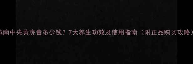 图片 越南中央黄虎膏多少钱？7大养生功效及使用指南（附正品购买攻略）