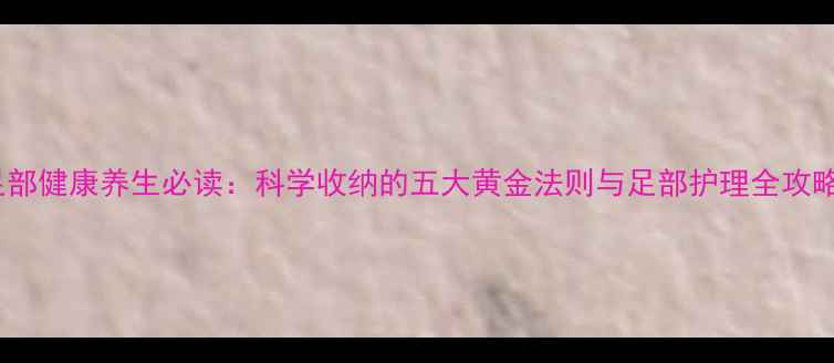 图片 足部健康养生必读：科学收纳的五大黄金法则与足部护理全攻略2