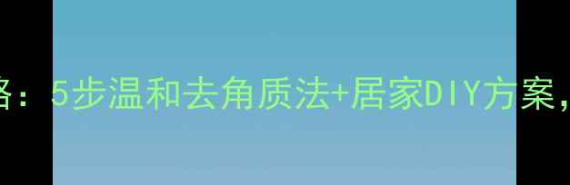 图片 足部死皮护理全攻略：5步温和去角质法+居家DIY方案，科学改善粗糙暗沉