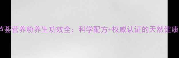 图片 跃莱芦荟营养粉养生功效全：科学配方+权威认证的天然健康方案1