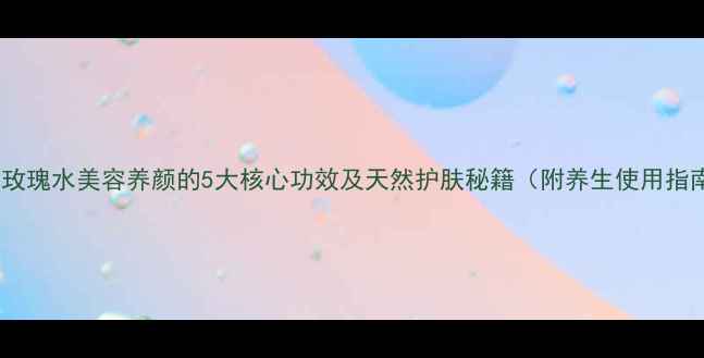 图片 迪拜玫瑰水美容养颜的5大核心功效及天然护肤秘籍（附养生使用指南）2