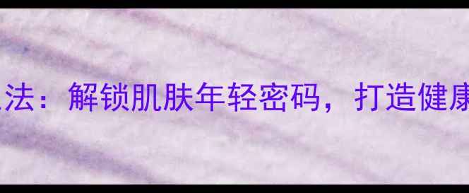 图片 透明层养生法：解锁肌肤年轻密码，打造健康抗衰秘籍2