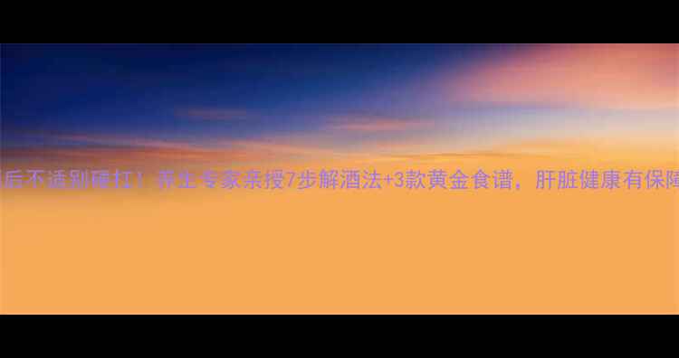 图片 酒后不适别硬扛！养生专家亲授7步解酒法+3款黄金食谱，肝脏健康有保障2