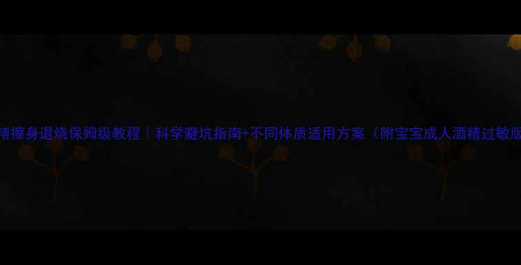 图片 酒精擦身退烧保姆级教程｜科学避坑指南+不同体质适用方案（附宝宝成人酒精过敏版）