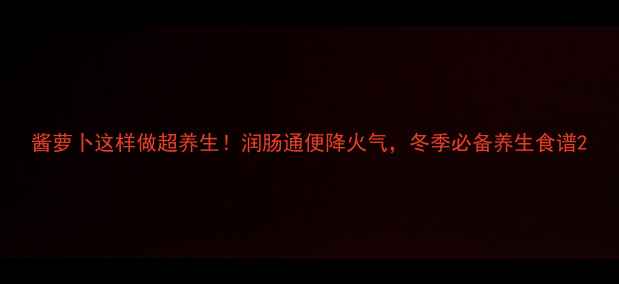 图片 酱萝卜这样做超养生！润肠通便降火气，冬季必备养生食谱2