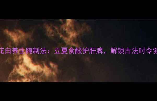 图片 酸莲花白养生腌制法：立夏食酸护肝脾，解锁古法时令健康菜