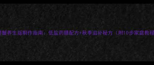 图片 醉螃蟹养生版制作指南：低盐药膳配方+秋季滋补秘方（附10步家庭教程）2