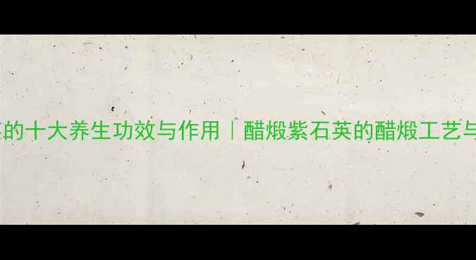 图片 醋煅紫石英的十大养生功效与作用｜醋煅紫石英的醋煅工艺与科学配伍1