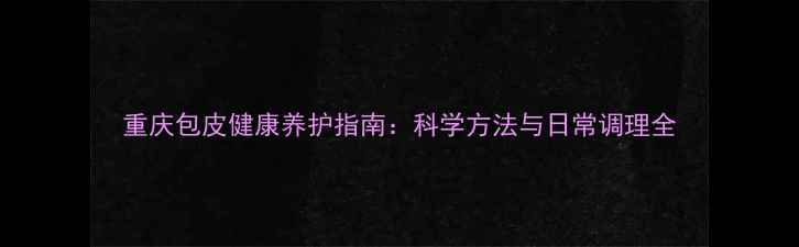 图片 重庆包皮健康养护指南：科学方法与日常调理全