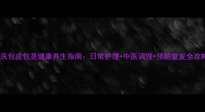 图片 重庆包皮包茎健康养生指南：日常护理+中医调理+预防复发全攻略1