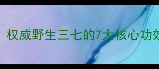 图片 野三七养生秘籍：权威野生三七的7大核心功效与科学应用指南