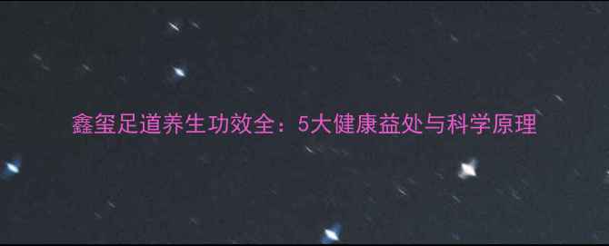 图片 鑫玺足道养生功效全：5大健康益处与科学原理
