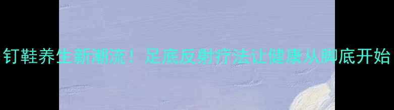图片 钉鞋养生新潮流！足底反射疗法让健康从脚底开始