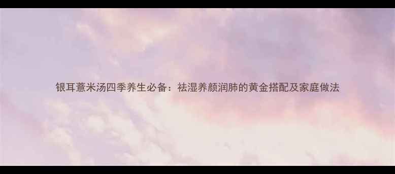 图片 银耳薏米汤四季养生必备：祛湿养颜润肺的黄金搭配及家庭做法
