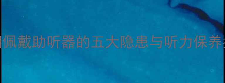 图片 长期佩戴助听器的五大隐患与听力保养指南