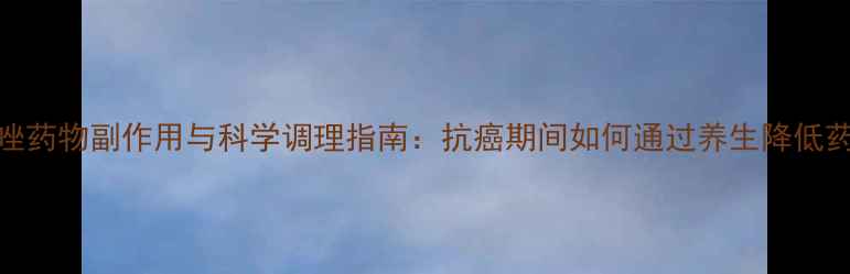 图片 阿拉曲唑药物副作用与科学调理指南：抗癌期间如何通过养生降低药物伤害