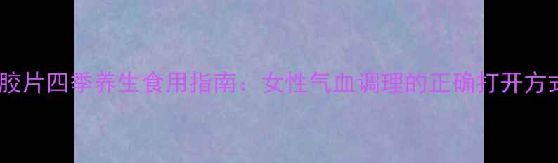 图片 阿胶片四季养生食用指南：女性气血调理的正确打开方式1