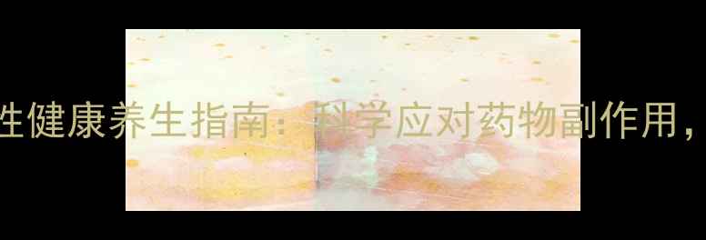 图片 阿那曲唑常见反应与女性健康养生指南：科学应对药物副作用，术后调理这样做更安全