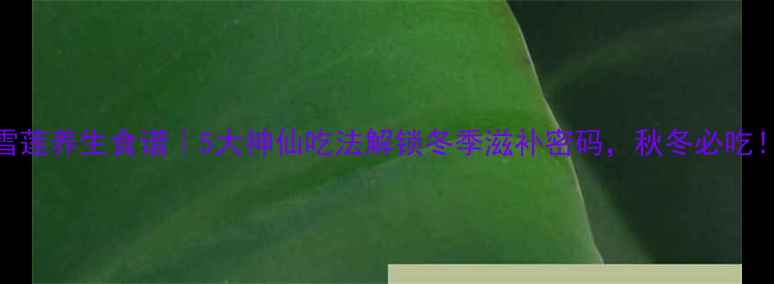 图片 雪莲养生食谱｜5大神仙吃法解锁冬季滋补密码，秋冬必吃！