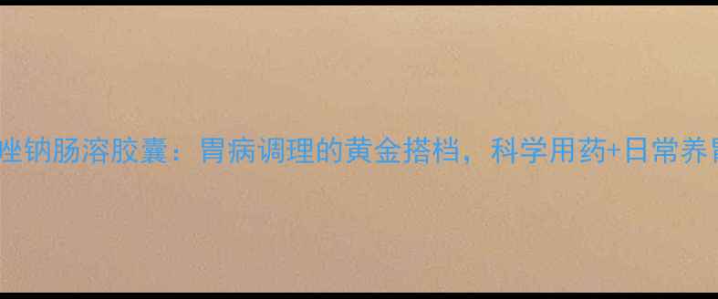 图片 雷贝拉唑钠肠溶胶囊：胃病调理的黄金搭档，科学用药+日常养胃指南1
