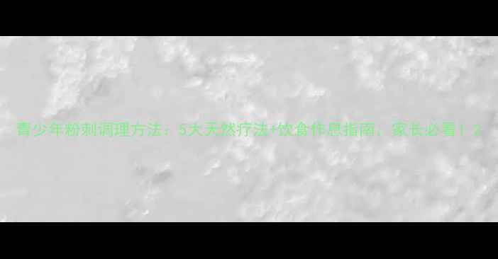 图片 青少年粉刺调理方法：5大天然疗法+饮食作息指南，家长必看！2