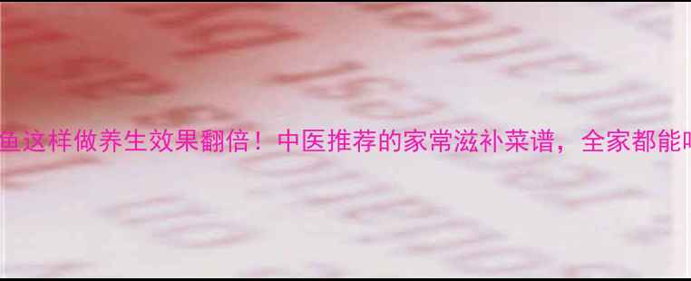 图片 青鱼这样做养生效果翻倍！中医推荐的家常滋补菜谱，全家都能吃1