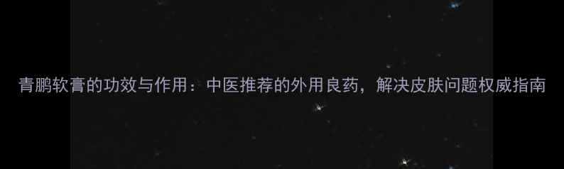 图片 青鹏软膏的功效与作用：中医推荐的外用良药，解决皮肤问题权威指南