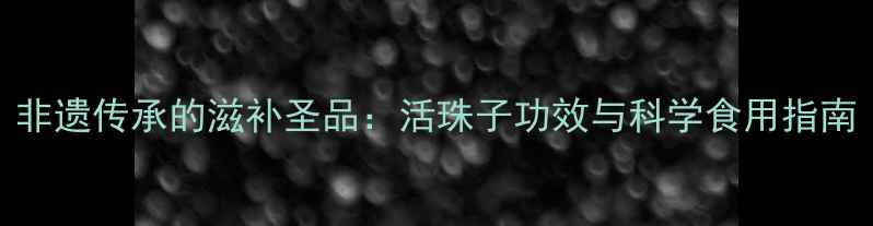 图片 非遗传承的滋补圣品：活珠子功效与科学食用指南