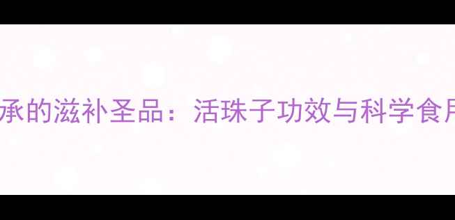 图片 非遗传承的滋补圣品：活珠子功效与科学食用指南1