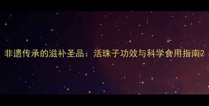 图片 非遗传承的滋补圣品：活珠子功效与科学食用指南2