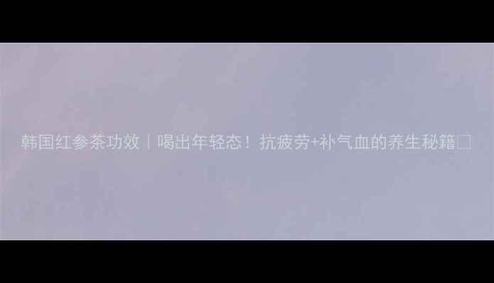 图片 韩国红参茶功效｜喝出年轻态！抗疲劳+补气血的养生秘籍💫