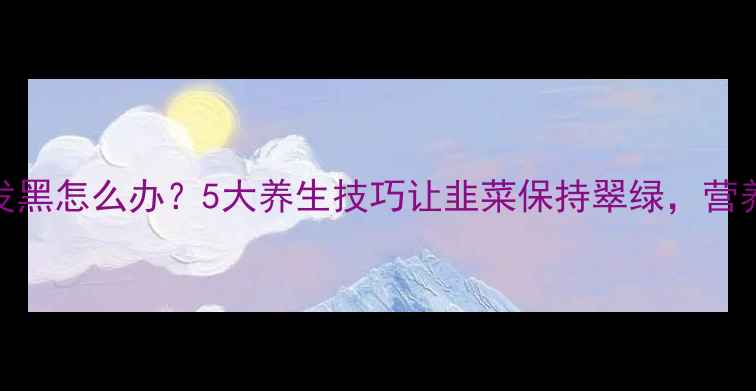 图片 韭菜馅发黑怎么办？5大养生技巧让韭菜保持翠绿，营养不流失