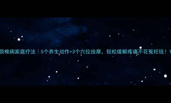 图片 颈椎病家庭疗法｜5个养生动作+3个穴位按摩，轻松缓解疼痛不花冤枉钱！1
