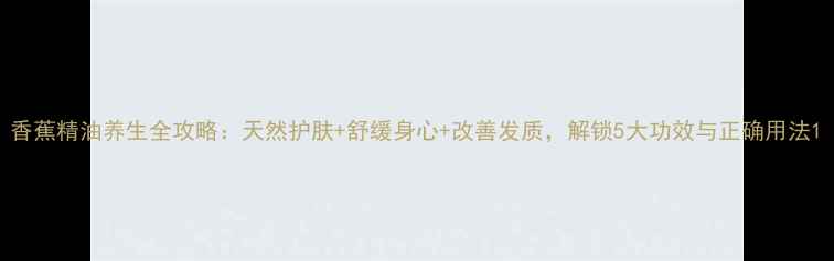 图片 香蕉精油养生全攻略：天然护肤+舒缓身心+改善发质，解锁5大功效与正确用法1