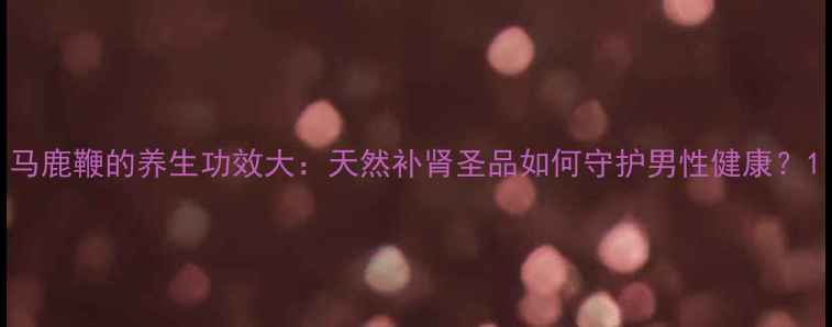 图片 马鹿鞭的养生功效大：天然补肾圣品如何守护男性健康？1