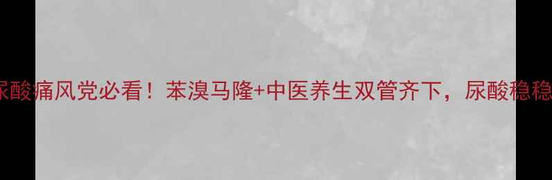 图片 高尿酸痛风党必看！苯溴马隆+中医养生双管齐下，尿酸稳稳降1