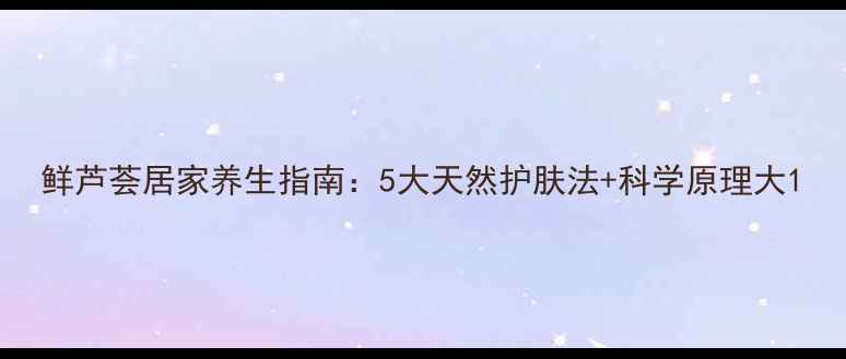 图片 鲜芦荟居家养生指南：5大天然护肤法+科学原理大1