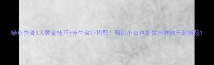 图片 鳝鱼去骨3大黄金技巧+养生食疗搭配！厨房小白也能做出鲜嫩无刺鳝段1